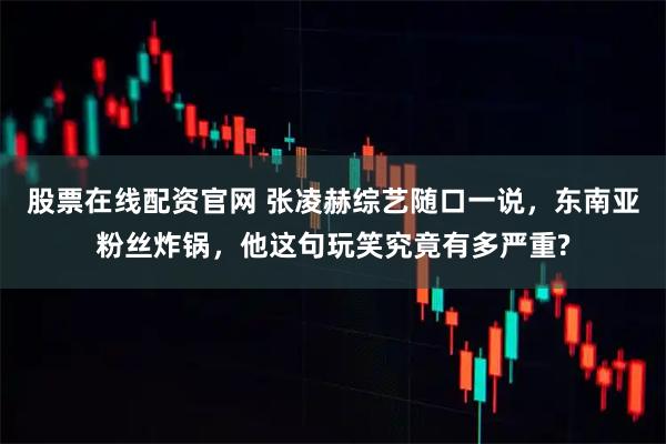 股票在线配资官网 张凌赫综艺随口一说，东南亚粉丝炸锅，他这句玩笑究竟有多严重?