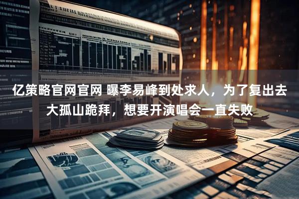 亿策略官网官网 曝李易峰到处求人，为了复出去大孤山跪拜，想要开演唱会一直失败