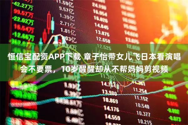 恒信宝配资APP下载 章子怡带女儿飞日本看演唱会不要票，10岁醒醒却从不帮妈妈剪视频
