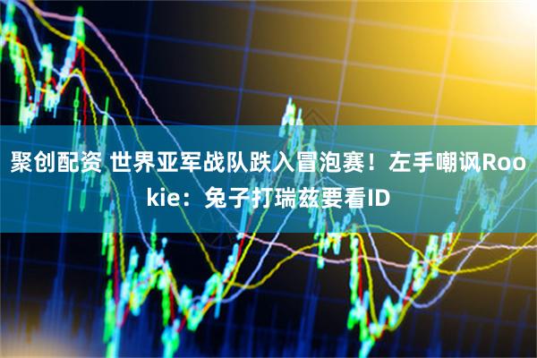聚创配资 世界亚军战队跌入冒泡赛！左手嘲讽Rookie：兔子打瑞兹要看ID