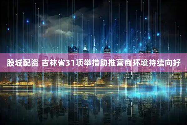 股城配资 吉林省31项举措助推营商环境持续向好