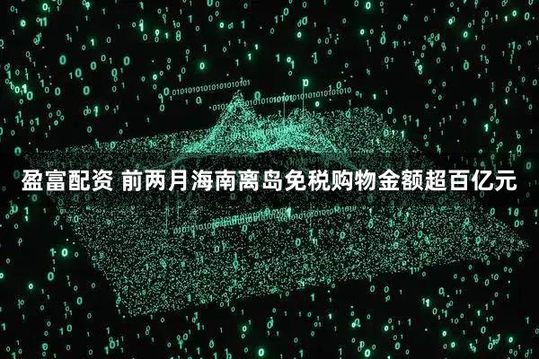 盈富配资 前两月海南离岛免税购物金额超百亿元