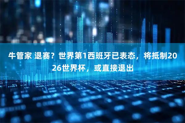 牛管家 退赛？世界第1西班牙已表态，将抵制2026世界杯，或直接退出