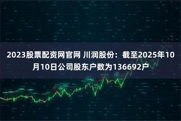 2023股票配资网官网 川润股份：截至2025年10月10日公司股东户数为136692户