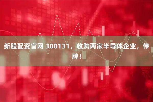 新股配资官网 300131，收购两家半导体企业，停牌！