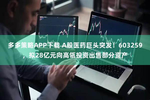 多多策略APP下载 A股医药巨头突发！603259，拟28亿元向高瓴投资出售部分资产