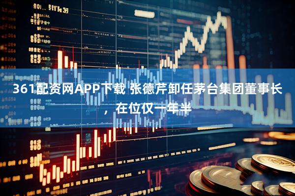 361配资网APP下载 张德芹卸任茅台集团董事长，在位仅一年半