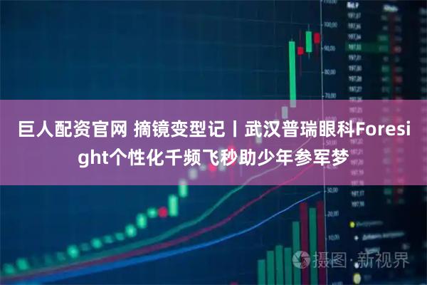 巨人配资官网 摘镜变型记丨武汉普瑞眼科Foresight个性化千频飞秒助少年参军梦