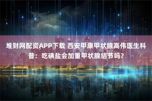 堆财网配资APP下载 西安甲康甲状腺高伟医生科普：吃碘盐会加重甲状腺结节吗？