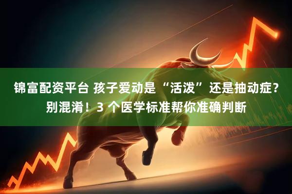 锦富配资平台 孩子爱动是 “活泼” 还是抽动症？别混淆！3 个医学标准帮你准确判断