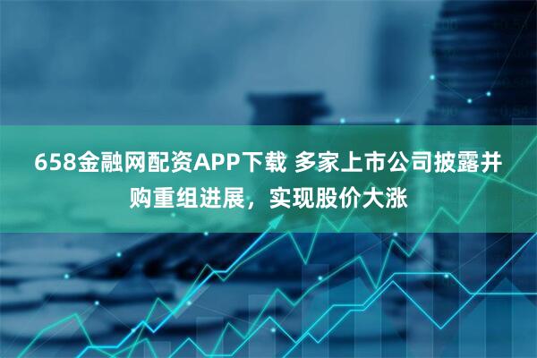 658金融网配资APP下载 多家上市公司披露并购重组进展，实现股价大涨
