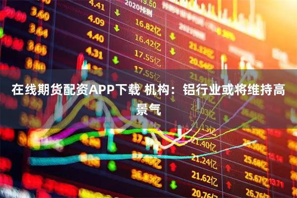 在线期货配资APP下载 机构：铝行业或将维持高景气