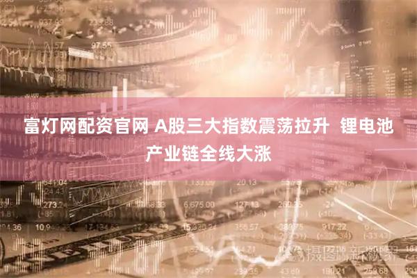 富灯网配资官网 A股三大指数震荡拉升  锂电池产业链全线大涨