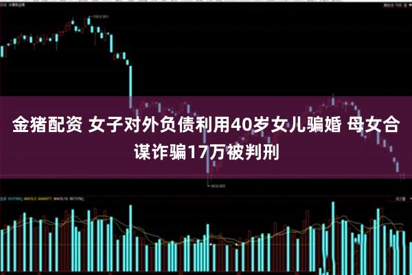 金猪配资 女子对外负债利用40岁女儿骗婚 母女合谋诈骗17万被判刑