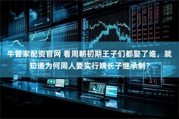 牛管家配资官网 看周朝初期王子们都娶了谁，就知道为何周人要实行嫡长子继承制？
