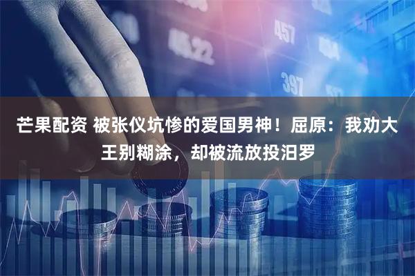 芒果配资 被张仪坑惨的爱国男神！屈原：我劝大王别糊涂，却被流放投汨罗