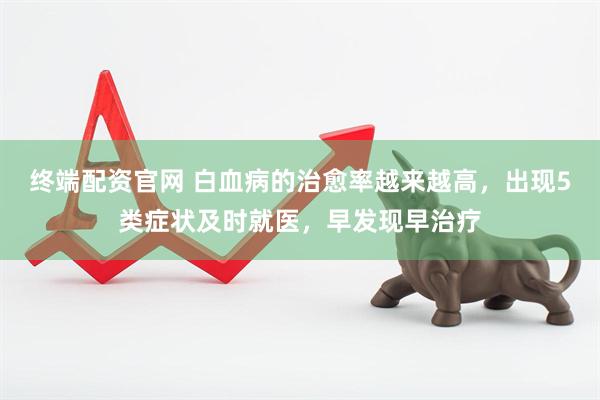 终端配资官网 白血病的治愈率越来越高，出现5类症状及时就医，早发现早治疗