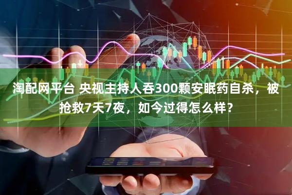 淘配网平台 央视主持人吞300颗安眠药自杀，被抢救7天7夜，如今过得怎么样？
