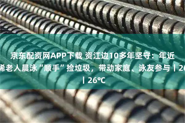 京东配资网APP下载 资江边10多年坚守：年近古稀老人晨泳“顺手”捡垃圾，带动家庭、泳友参与丨26℃
