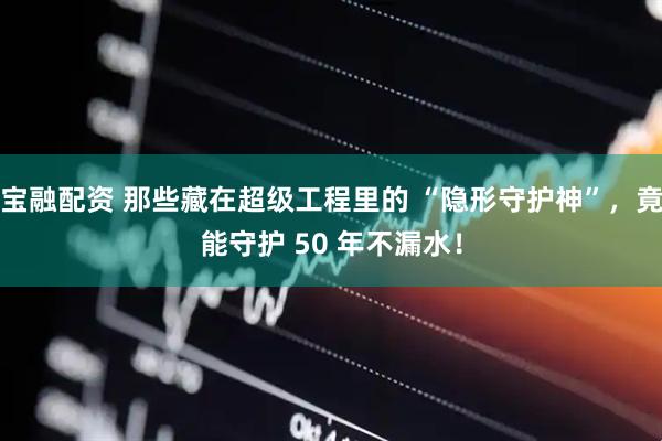 宝融配资 那些藏在超级工程里的 “隐形守护神”，竟能守护 50 年不漏水！