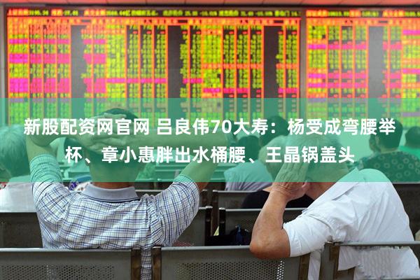 新股配资网官网 吕良伟70大寿：杨受成弯腰举杯、章小惠胖出水桶腰、王晶锅盖头