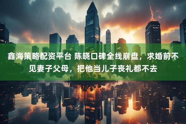 鑫海策略配资平台 陈晓口碑全线崩盘，求婚前不见妻子父母，把他当儿子丧礼都不去