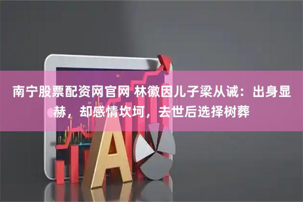 南宁股票配资网官网 林徽因儿子梁从诫：出身显赫，却感情坎坷，去世后选择树葬