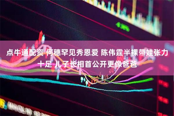 点牛通配资 何穗罕见秀恩爱 陈伟霆半裸带娃张力十足 儿子长相首公开更像爸爸