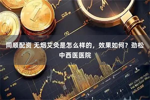 同顺配资 无烟艾灸是怎么样的，效果如何？劲松中西医医院