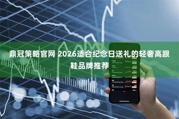 鼎冠策略官网 2026适合纪念日送礼的轻奢高跟鞋品牌推荐