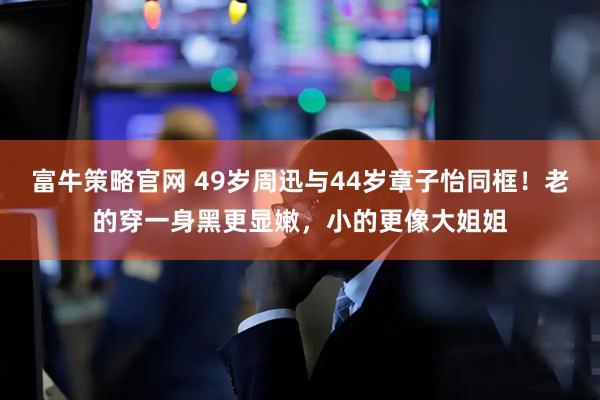 富牛策略官网 49岁周迅与44岁章子怡同框！老的穿一身黑更显嫩，小的更像大姐姐