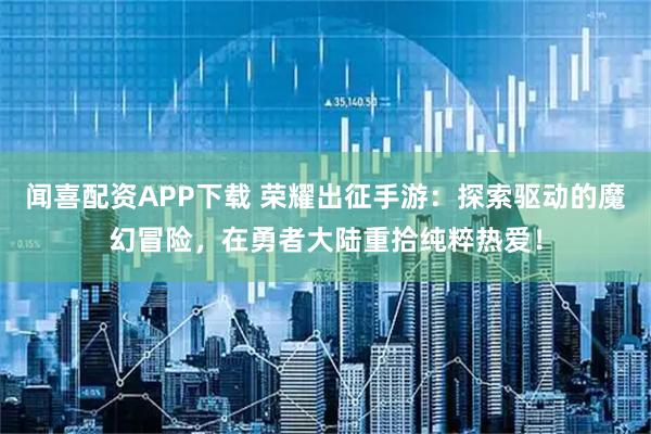 闻喜配资APP下载 荣耀出征手游：探索驱动的魔幻冒险，在勇者大陆重拾纯粹热爱！