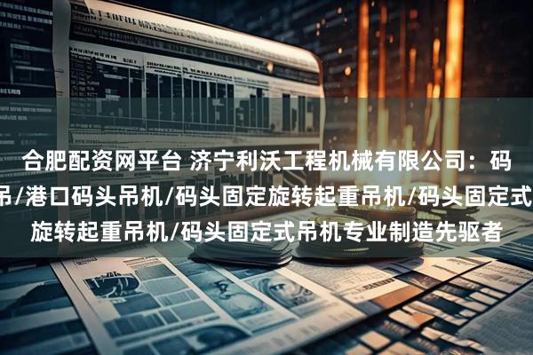 合肥配资网平台 济宁利沃工程机械有限公司：码头悬臂吊/码头液压吊/港口码头吊机/码头固定旋转起重吊机/码头固定式吊机专业制造先驱者