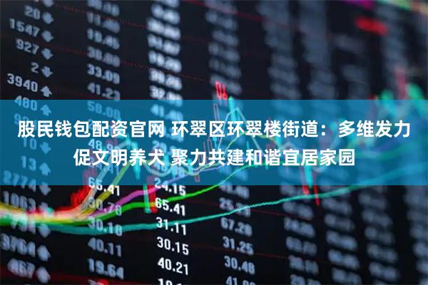 股民钱包配资官网 环翠区环翠楼街道：多维发力促文明养犬 聚力共建和谐宜居家园