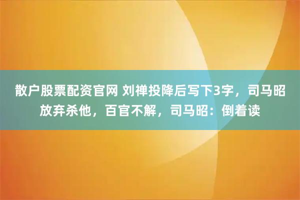 散户股票配资官网 刘禅投降后写下3字，司马昭放弃杀他，百官不解，司马昭：倒着读