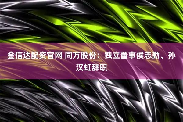 金信达配资官网 同方股份：独立董事侯志勤、孙汉虹辞职