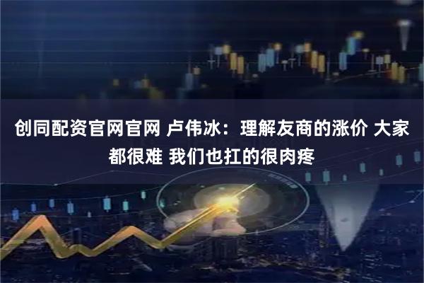 创同配资官网官网 卢伟冰：理解友商的涨价 大家都很难 我们也扛的很肉疼