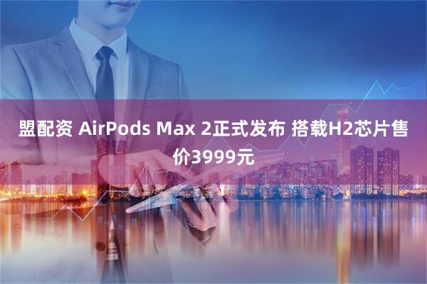盟配资 AirPods Max 2正式发布 搭载H2芯片售价3999元