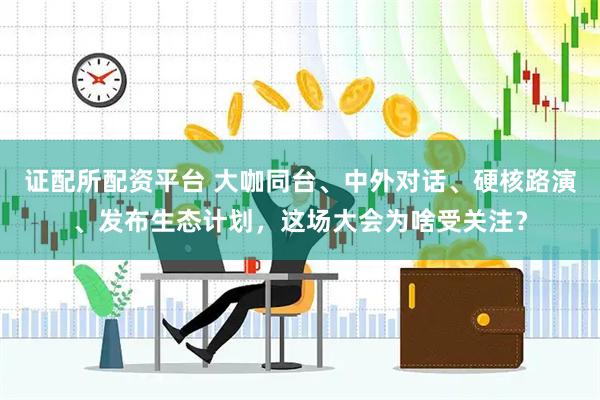 证配所配资平台 大咖同台、中外对话、硬核路演、发布生态计划，这场大会为啥受关注？